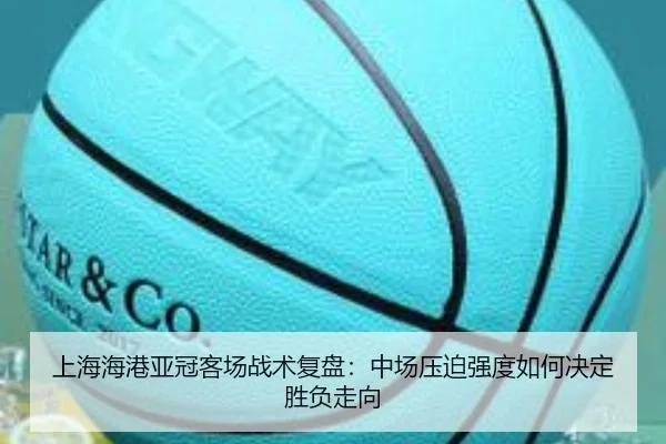 上海海港亚冠客场战术复盘：中场压迫强度如何决定胜负走向